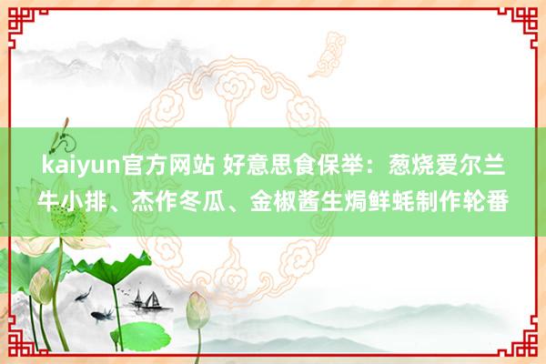 kaiyun官方网站 好意思食保举：葱烧爱尔兰牛小排、杰作冬瓜、金椒酱生焗鲜蚝制作轮番