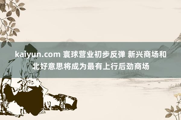 kaiyun.com 寰球营业初步反弹 新兴商场和北好意思将成为最有上行后劲商场