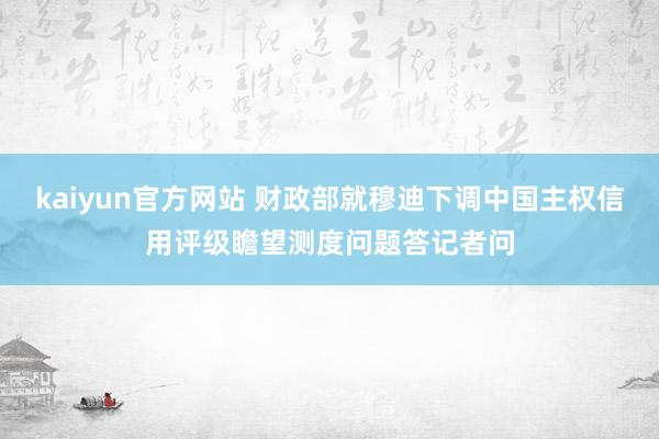 kaiyun官方网站 财政部就穆迪下调中国主权信用评级瞻望测度问题答记者问