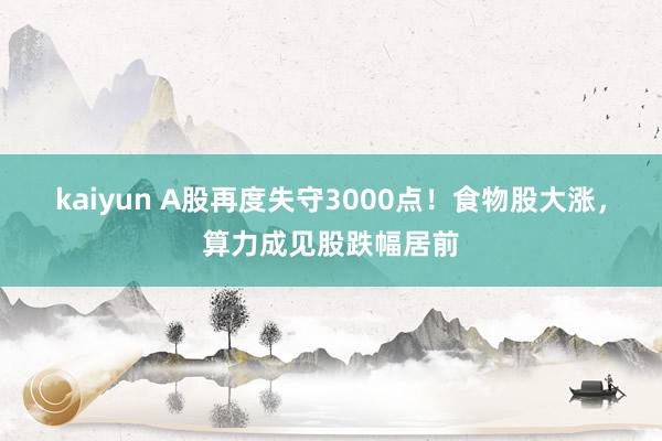 kaiyun A股再度失守3000点！食物股大涨，算力成见股跌幅居前