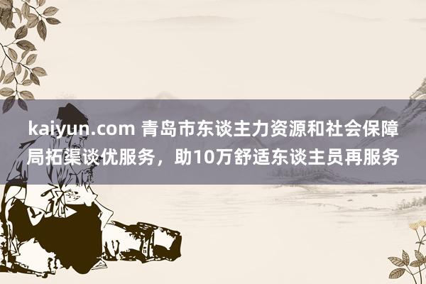 kaiyun.com 青岛市东谈主力资源和社会保障局拓渠谈优服务，助10万舒适东谈主员再服务