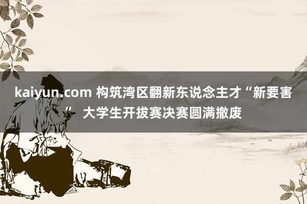 kaiyun.com 构筑湾区翻新东说念主才“新要害”  大学生开拔赛决赛圆满撤废