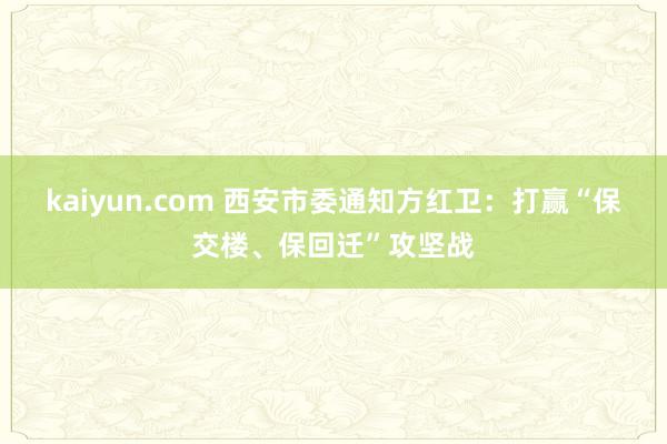 kaiyun.com 西安市委通知方红卫：打赢“保交楼、保回迁”攻坚战