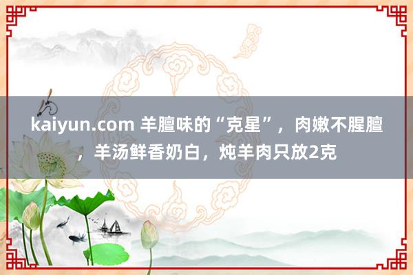 kaiyun.com 羊膻味的“克星”，肉嫩不腥膻，羊汤鲜香奶白，炖羊肉只放2克