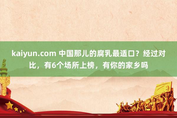 kaiyun.com 中国那儿的腐乳最适口？经过对比，有6个场所上榜，有你的家乡吗