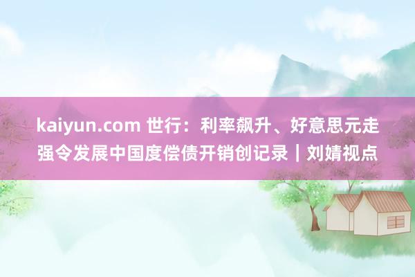 kaiyun.com 世行：利率飙升、好意思元走强令发展中国度偿债开销创记录｜刘婧视点