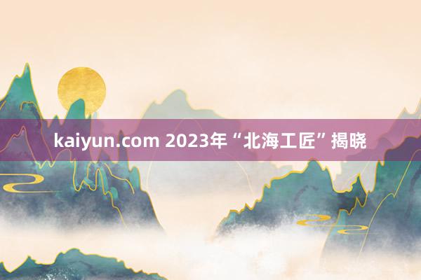 kaiyun.com 2023年“北海工匠”揭晓