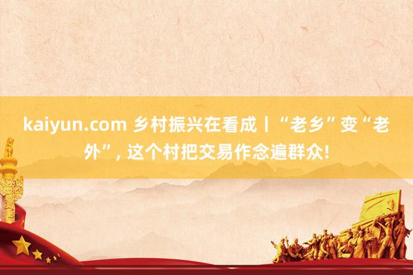 kaiyun.com 乡村振兴在看成丨“老乡”变“老外”, 这个村把交易作念遍群众!