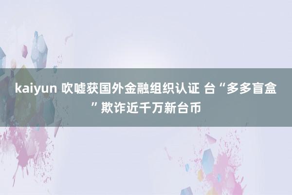 kaiyun 吹嘘获国外金融组织认证 台“多多盲盒”欺诈近千万新台币