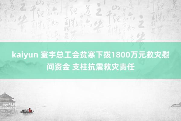 kaiyun 寰宇总工会贫寒下拨1800万元救灾慰问资金 支柱抗震救灾责任