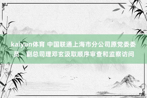 kaiyun体育 中国联通上海市分公司原党委委员、副总司理邓玄汲取顺序审查和监察访问