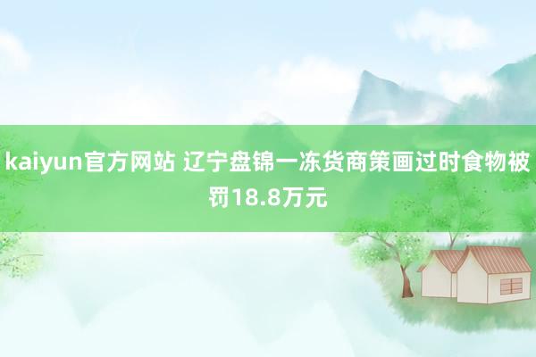 kaiyun官方网站 辽宁盘锦一冻货商策画过时食物被罚18.8万元