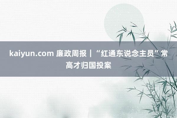 kaiyun.com 廉政周报｜“红通东说念主员”常高才归国投案