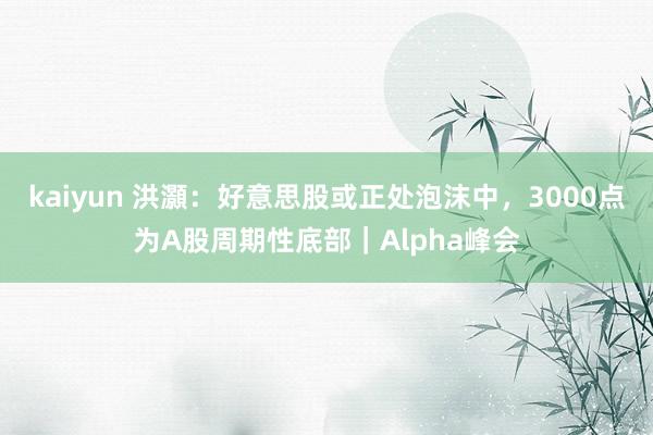 kaiyun 洪灝：好意思股或正处泡沫中，3000点为A股周期性底部｜Alpha峰会