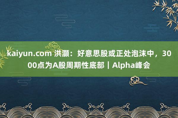 kaiyun.com 洪灝：好意思股或正处泡沫中，3000点为A股周期性底部｜Alpha峰会