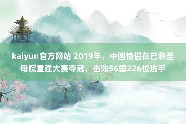 kaiyun官方网站 2019年，中国情侣在巴黎圣母院重建大赛夺冠，击败56国226位选手