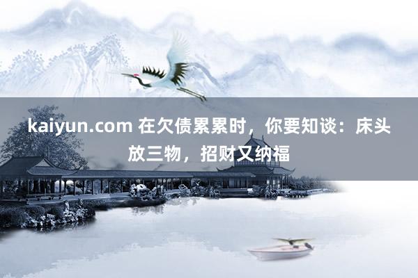 kaiyun.com 在欠债累累时，你要知谈：床头放三物，招财又纳福