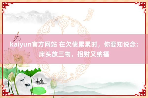 kaiyun官方网站 在欠债累累时，你要知说念：床头放三物，招财又纳福