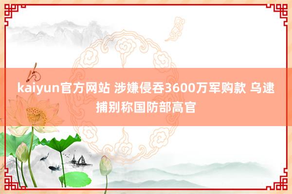 kaiyun官方网站 涉嫌侵吞3600万军购款 乌逮捕别称国防部高官