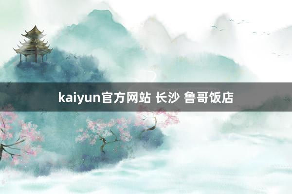 kaiyun官方网站 长沙 鲁哥饭店