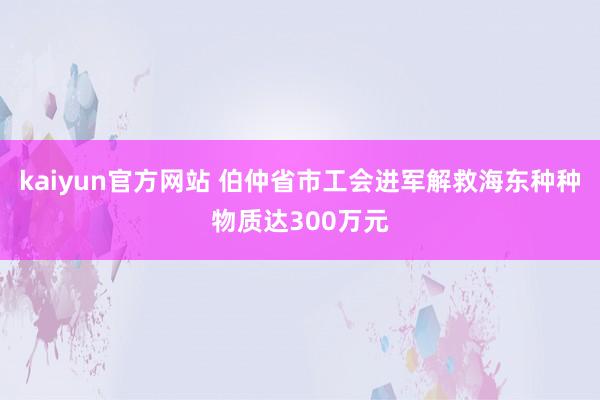 kaiyun官方网站 伯仲省市工会进军解救海东种种物质达300万元