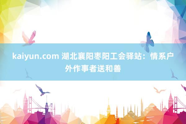 kaiyun.com 湖北襄阳枣阳工会驿站：情系户外作事者送和善