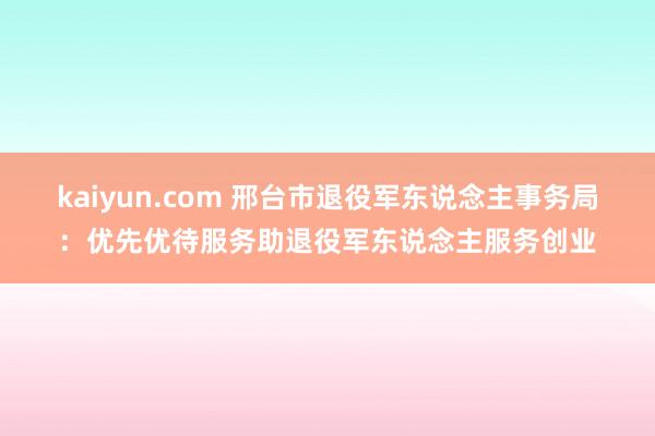 kaiyun.com 邢台市退役军东说念主事务局：优先优待服务助退役军东说念主服务创业