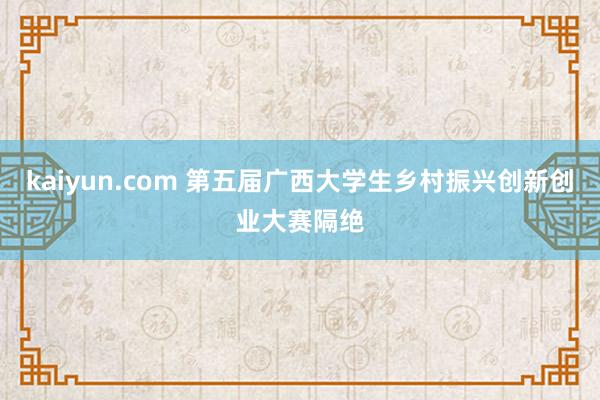 kaiyun.com 第五届广西大学生乡村振兴创新创业大赛隔绝