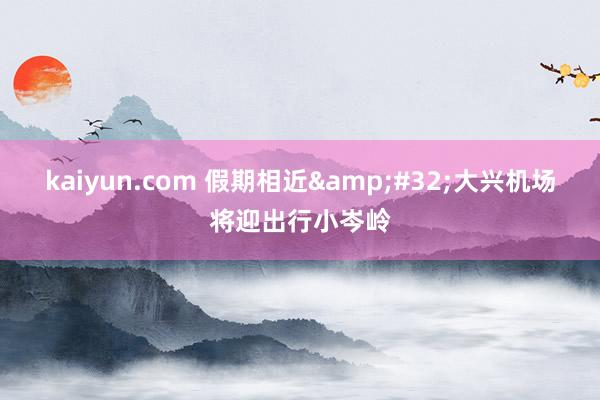 kaiyun.com 假期相近&#32;大兴机场将迎出行小岑岭