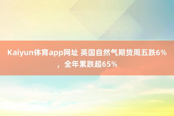 Kaiyun体育app网址 英国自然气期货周五跌6%，全年累跌超65%