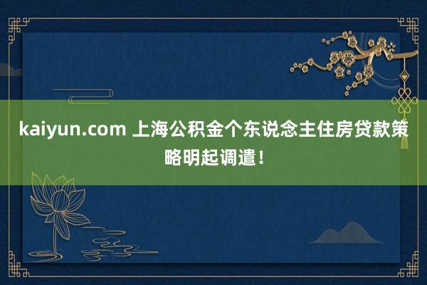 kaiyun.com 上海公积金个东说念主住房贷款策略明起调遣！