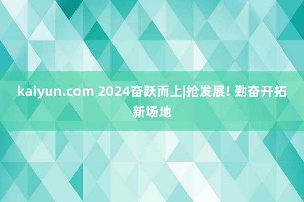 kaiyun.com 2024奋跃而上|抢发展! 勤奋开拓新场地