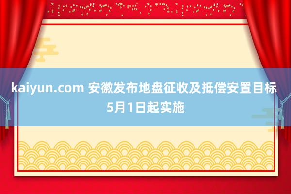 kaiyun.com 安徽发布地盘征收及抵偿安置目标 5月1日起实施