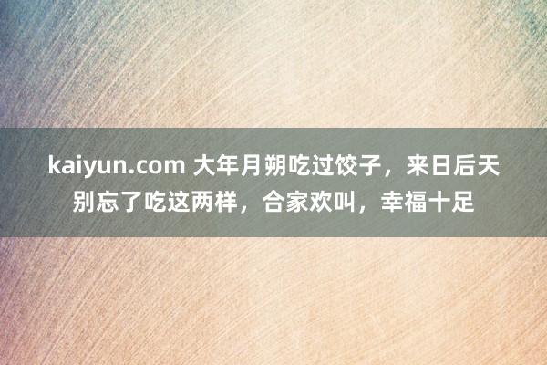 kaiyun.com 大年月朔吃过饺子，来日后天别忘了吃这两样，合家欢叫，幸福十足