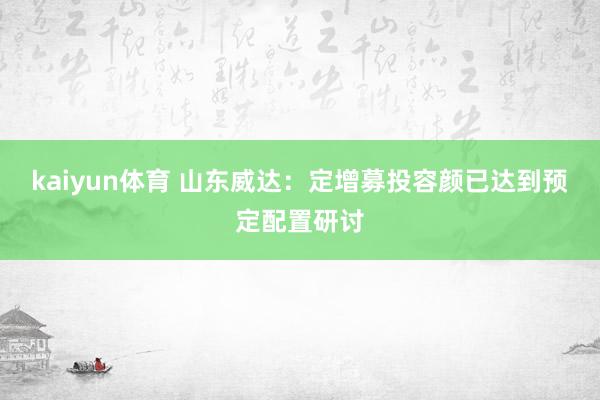 kaiyun体育 山东威达：定增募投容颜已达到预定配置研讨