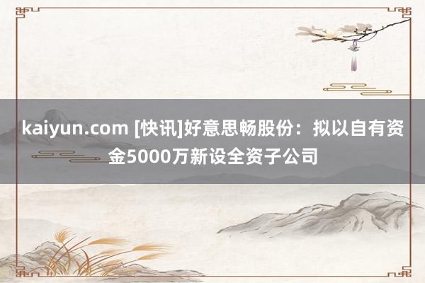 kaiyun.com [快讯]好意思畅股份：拟以自有资金5000万新设全资子公司