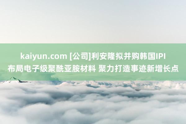 kaiyun.com [公司]利安隆拟并购韩国IPI布局电子级聚酰亚胺材料 聚力打造事迹新增长点