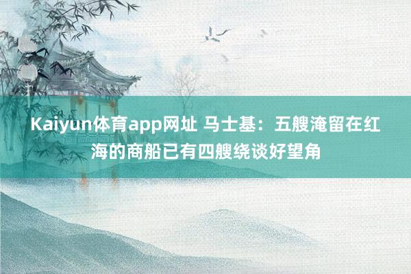 Kaiyun体育app网址 马士基：五艘淹留在红海的商船已有四艘绕谈好望角