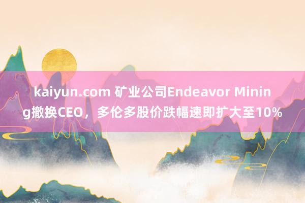 kaiyun.com 矿业公司Endeavor Mining撤换CEO，多伦多股价跌幅速即扩大至10%