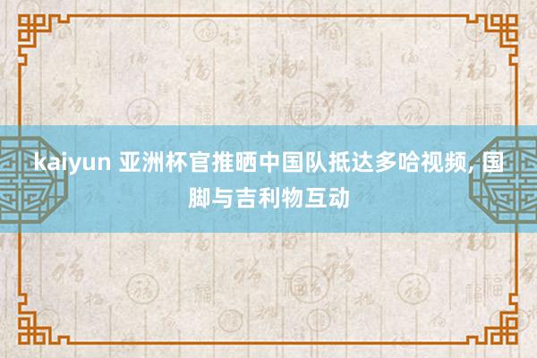 kaiyun 亚洲杯官推晒中国队抵达多哈视频, 国脚与吉利物互动