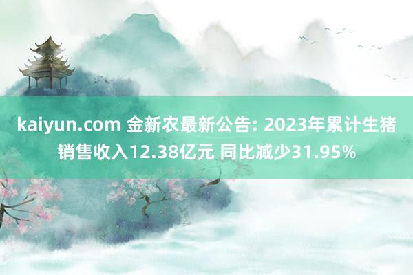 kaiyun.com 金新农最新公告: 2023年累计生猪销售收入12.38亿元 同比减少31.95%