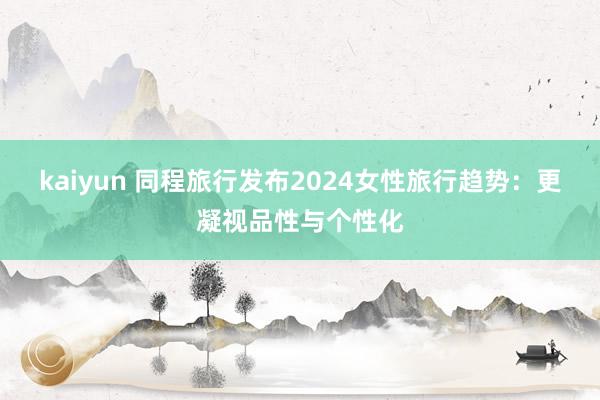 kaiyun 同程旅行发布2024女性旅行趋势：更凝视品性与个性化