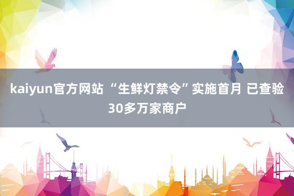 kaiyun官方网站 “生鲜灯禁令”实施首月 已查验30多万家商户