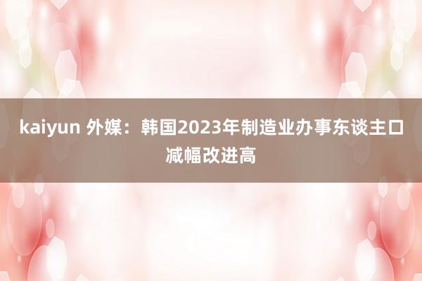 kaiyun 外媒：韩国2023年制造业办事东谈主口减幅改进高