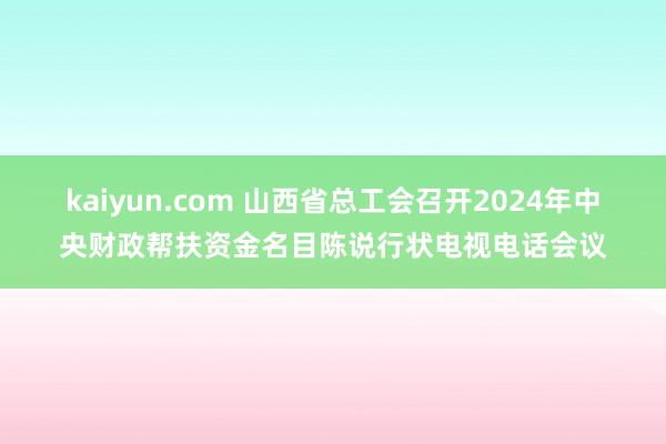 kaiyun.com 山西省总工会召开2024年中央财政帮扶资金名目陈说行状电视电话会议