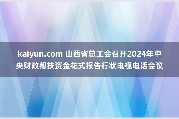 kaiyun.com 山西省总工会召开2024年中央财政帮扶资金花式报告行状电视电话会议