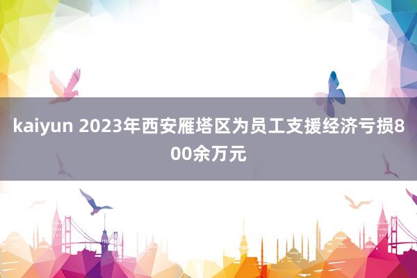 kaiyun 2023年西安雁塔区为员工支援经济亏损800余万元