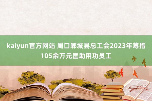 kaiyun官方网站 周口郸城县总工会2023年筹措105余万元匡助用功员工