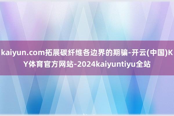 kaiyun.com拓展碳纤维各边界的期骗-开云(中国)KY体育官方网站-2024kaiyuntiyu全站