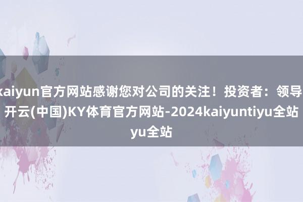 kaiyun官方网站感谢您对公司的关注！投资者：领导-开云(中国)KY体育官方网站-2024kaiyuntiyu全站